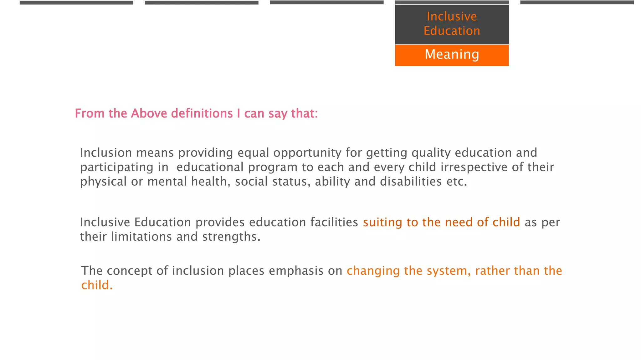 Inclusive
Education
Meaning
Inclusion means providing equal opportunity for getting quality education and
participating in educational program to each and every child irrespective of their
physical or mental health, social status, ability and disabilities etc.
Inclusive Education provides education facilities suiting to the need of child as per
their limitations and strengths.
The concept of inclusion places emphasis on changing the system, rather than the
child.
From the Above definitions I can say that:
 