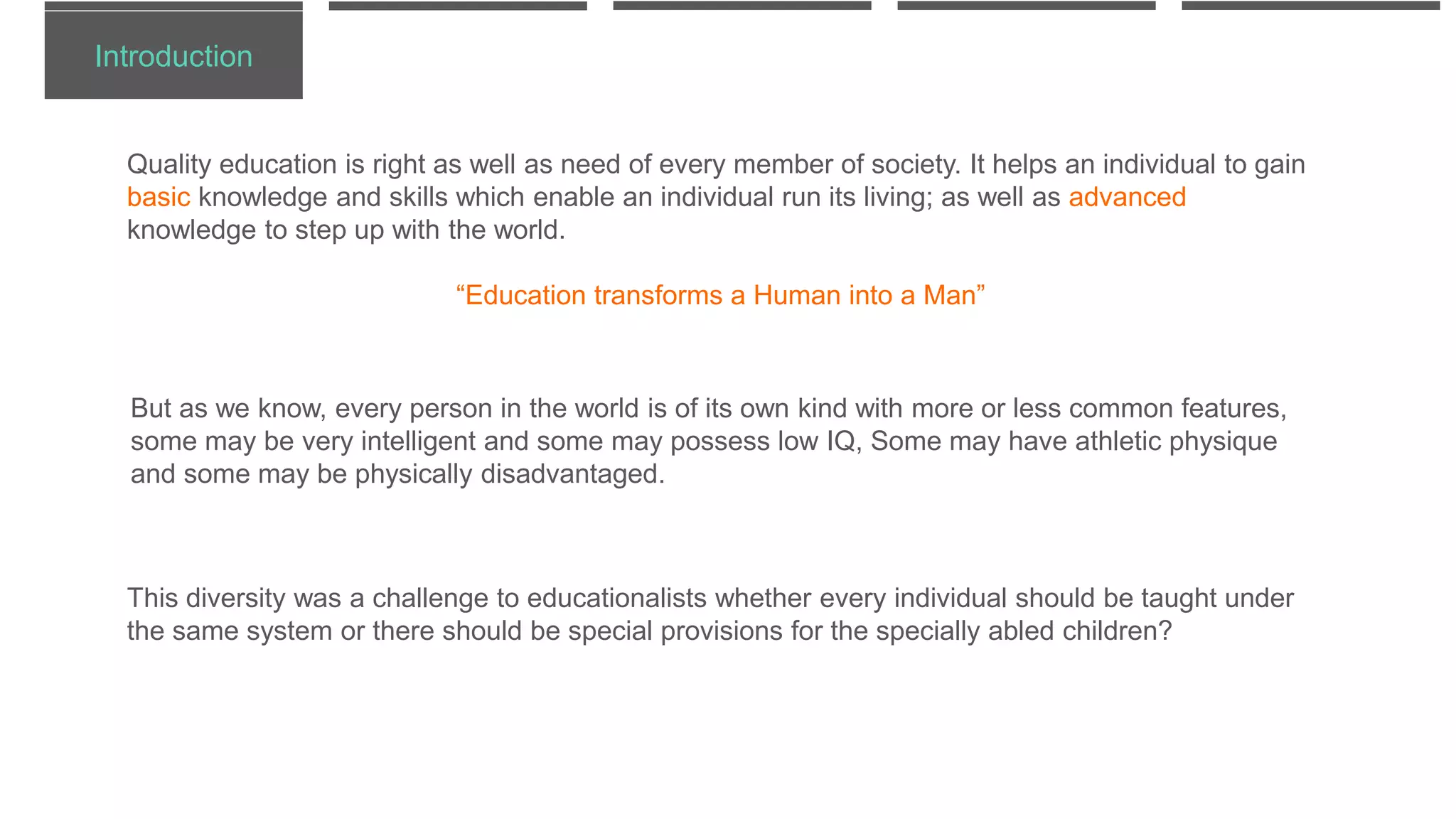 Introduction
Quality education is right as well as need of every member of society. It helps an individual to gain
basic knowledge and skills which enable an individual run its living; as well as advanced
knowledge to step up with the world.
“Education transforms a Human into a Man”
But as we know, every person in the world is of its own kind with more or less common features,
some may be very intelligent and some may possess low IQ, Some may have athletic physique
and some may be physically disadvantaged.
This diversity was a challenge to educationalists whether every individual should be taught under
the same system or there should be special provisions for the specially abled children?
 