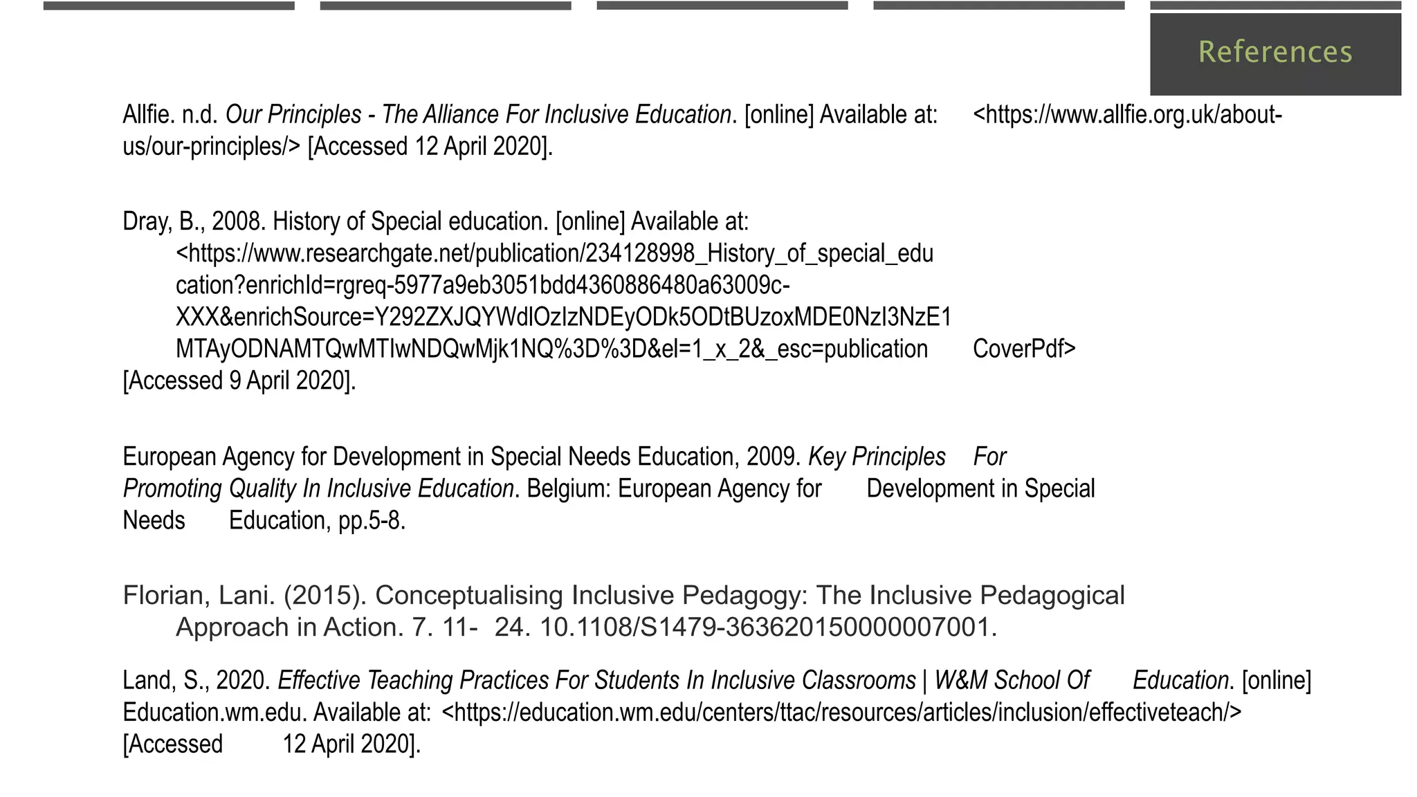 References
Allfie. n.d. Our Principles - The Alliance For Inclusive Education. [online] Available at: <https://www.allfie.org.uk/about-
us/our-principles/> [Accessed 12 April 2020].
Dray, B., 2008. History of Special education. [online] Available at:
<https://www.researchgate.net/publication/234128998_History_of_special_edu
cation?enrichId=rgreq-5977a9eb3051bdd4360886480a63009c-
XXX&enrichSource=Y292ZXJQYWdlOzIzNDEyODk5ODtBUzoxMDE0NzI3NzE1
MTAyODNAMTQwMTIwNDQwMjk1NQ%3D%3D&el=1_x_2&_esc=publication CoverPdf>
[Accessed 9 April 2020].
European Agency for Development in Special Needs Education, 2009. Key Principles For
Promoting Quality In Inclusive Education. Belgium: European Agency for Development in Special
Needs Education, pp.5-8.
Florian, Lani. (2015). Conceptualising Inclusive Pedagogy: The Inclusive Pedagogical
Approach in Action. 7. 11- 24. 10.1108/S1479-363620150000007001.
Land, S., 2020. Effective Teaching Practices For Students In Inclusive Classrooms | W&M School Of Education. [online]
Education.wm.edu. Available at: <https://education.wm.edu/centers/ttac/resources/articles/inclusion/effectiveteach/>
[Accessed 12 April 2020].
 