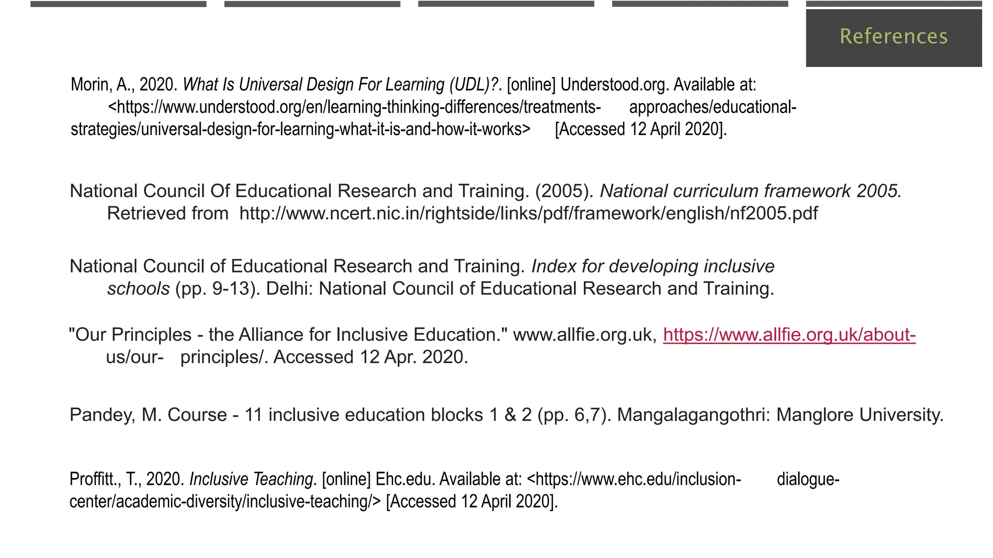 References
Pandey, M. Course - 11 inclusive education blocks 1 & 2 (pp. 6,7). Mangalagangothri: Manglore University.
Proffitt., T., 2020. Inclusive Teaching. [online] Ehc.edu. Available at: <https://www.ehc.edu/inclusion- dialogue-
center/academic-diversity/inclusive-teaching/> [Accessed 12 April 2020].
Morin, A., 2020. What Is Universal Design For Learning (UDL)?. [online] Understood.org. Available at:
<https://www.understood.org/en/learning-thinking-differences/treatments- approaches/educational-
strategies/universal-design-for-learning-what-it-is-and-how-it-works> [Accessed 12 April 2020].
National Council Of Educational Research and Training. (2005). National curriculum framework 2005.
Retrieved from http://www.ncert.nic.in/rightside/links/pdf/framework/english/nf2005.pdf
"Our Principles - the Alliance for Inclusive Education." www.allfie.org.uk, https://www.allfie.org.uk/about-
us/our- principles/. Accessed 12 Apr. 2020.
National Council of Educational Research and Training. Index for developing inclusive
schools (pp. 9-13). Delhi: National Council of Educational Research and Training.
 