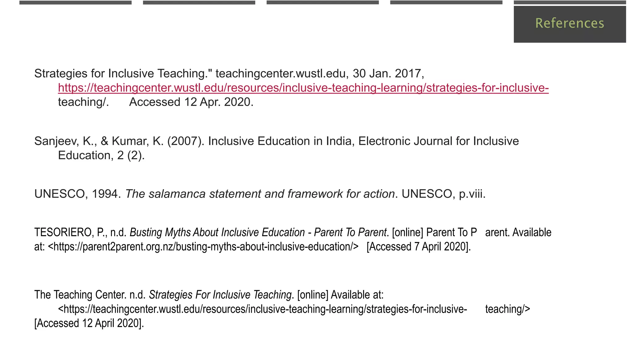 References
TESORIERO, P., n.d. Busting Myths About Inclusive Education - Parent To Parent. [online] Parent To P arent. Available
at: <https://parent2parent.org.nz/busting-myths-about-inclusive-education/> [Accessed 7 April 2020].
The Teaching Center. n.d. Strategies For Inclusive Teaching. [online] Available at:
<https://teachingcenter.wustl.edu/resources/inclusive-teaching-learning/strategies-for-inclusive- teaching/>
[Accessed 12 April 2020].
Sanjeev, K., & Kumar, K. (2007). Inclusive Education in India, Electronic Journal for Inclusive
Education, 2 (2).
UNESCO, 1994. The salamanca statement and framework for action. UNESCO, p.viii.
Strategies for Inclusive Teaching." teachingcenter.wustl.edu, 30 Jan. 2017,
https://teachingcenter.wustl.edu/resources/inclusive-teaching-learning/strategies-for-inclusive-
teaching/. Accessed 12 Apr. 2020.
 