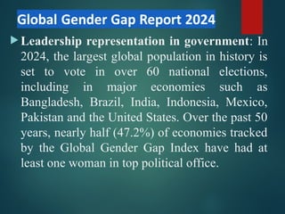 Leadership representation in government: In
2024, the largest global population in history is
set to vote in over 60 national elections,
including in major economies such as
Bangladesh, Brazil, India, Indonesia, Mexico,
Pakistan and the United States. Over the past 50
years, nearly half (47.2%) of economies tracked
by the Global Gender Gap Index have had at
least one woman in top political office.
 