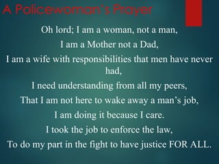 A Policewoman’s Prayer
Oh lord; I am a woman, not a man,
I am a Mother not a Dad,
I am a wife with responsibilities that men have never
had,
I need understanding from all my peers,
That I am not here to wake away a man’s job,
I am doing it because I care.
I took the job to enforce the law,
To do my part in the fight to have justice FOR ALL.
 