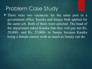 Problem Case Study
 There were two vacancies for the same post in a
government office. Kanika and Sanjay both applied for
the same job. Both of them were selected .The head of
the department asked Kanika that they will pay her Rs.
20,000/- and Rs. 25,000/- to Sanjay because Kanika
being a female cannot work as much as Sanjay can do.
 