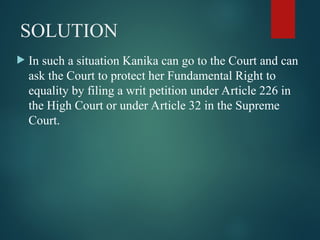 SOLUTION
 In such a situation Kanika can go to the Court and can
ask the Court to protect her Fundamental Right to
equality by filing a writ petition under Article 226 in
the High Court or under Article 32 in the Supreme
Court.
 