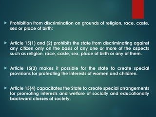  Prohibition from discrimination on grounds of religion, race, caste,
sex or place of birth:
 Article 15(1) and (2) prohibits the state from discriminating against
any citizen only on the basis of any one or more of the aspects
such as religion, race, caste, sex, place of birth or any of them.
 Article 15(3) makes it possible for the state to create special
provisions for protecting the interests of women and children.
 Article 15(4) capacitates the State to create special arrangements
for promoting interests and welfare of socially and educationally
backward classes of society.
 