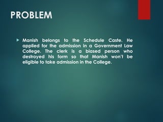 PROBLEM
 Manish belongs to the Schedule Caste. He
applied for the admission in a Government Law
College. The clerk is a biased person who
destroyed his form so that Manish won’t be
eligible to take admission in the College.
 