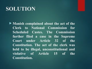 SOLUTION
 Manish complained about the act of the
Clerk to National Commission for
Scheduled Castes. The Commission
further filed a case in the Supreme
Court under Article 32 of the
Constitution. The act of the clerk was
held to be illegal, unconstitutional and
violative of Article 15 of the
Constitution.
 