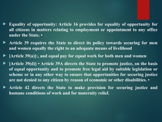  Equality of opportunity: Article 16 provides for equality of opportunity for
all citizens in matters relating to employment or appointment to any office
under the State. •
 Article 39 requires the State to direct its policy towards securing for men
and women equally the right to an adequate means of livelihood
 [Article 39(a)]:, and equal pay for equal work for both men and women
 [Article 39(d)] • Article 39A directs the State to promote justice, on the basis
of equal opportunity and to promote free legal aid by suitable legislation or
scheme or in any other way to ensure that opportunities for securing justice
are not denied to any citizen by reason of economic or other disabilities. •
 Article 42 directs the State to make provision for securing justice and
humane conditions of work and for maternity relief.
 