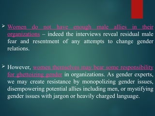  Women do not have enough male allies in their
organizations – indeed the interviews reveal residual male
fear and resentment of any attempts to change gender
relations.
 However, women themselves may bear some responsibility
for ghettoizing gender in organizations. As gender experts,
we may create resistance by monopolizing gender issues,
disempowering potential allies including men, or mystifying
gender issues with jargon or heavily charged language.
 
