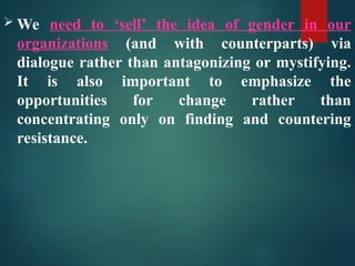  We need to ‘sell’ the idea of gender in our
organizations (and with counterparts) via
dialogue rather than antagonizing or mystifying.
It is also important to emphasize the
opportunities for change rather than
concentrating only on finding and countering
resistance.
 