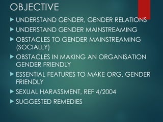 OBJECTIVE
 UNDERSTAND GENDER, GENDER RELATIONS
 UNDERSTAND GENDER MAINSTREAMING
 OBSTACLES TO GENDER MAINSTREAMING
(SOCIALLY)
 OBSTACLES IN MAKING AN ORGANISATION
GENDER FRIENDLY
 ESSENTIAL FEATURES TO MAKE ORG. GENDER
FRIENDLY
 SEXUAL HARASSMENT, REF 4/2004
 SUGGESTED REMEDIES
 