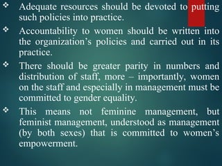  Adequate resources should be devoted to putting
such policies into practice.
 Accountability to women should be written into
the organization’s policies and carried out in its
practice.
 There should be greater parity in numbers and
distribution of staff, more – importantly, women
on the staff and especially in management must be
committed to gender equality.
 This means not feminine management, but
feminist management, understood as management
(by both sexes) that is committed to women’s
empowerment.
 