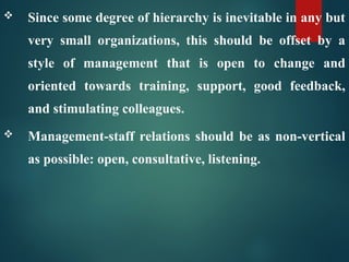  Since some degree of hierarchy is inevitable in any but
very small organizations, this should be offset by a
style of management that is open to change and
oriented towards training, support, good feedback,
and stimulating colleagues.
 Management-staff relations should be as non-vertical
as possible: open, consultative, listening.
 