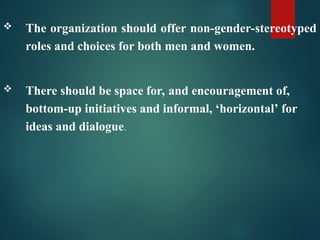 The organization should offer non-gender-stereotyped
roles and choices for both men and women.
 There should be space for, and encouragement of,
bottom-up initiatives and informal, ‘horizontal’ for
ideas and dialogue.
 