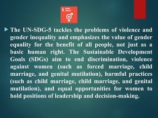  The UN-SDG-5 tackles the problems of violence and
gender inequality and emphasizes the value of gender
equality for the benefit of all people, not just as a
basic human right. The Sustainable Development
Goals (SDGs) aim to end discrimination, violence
against women (such as forced marriage, child
marriage, and genital mutilation), harmful practices
(such as child marriage, child marriage, and genital
mutilation), and equal opportunities for women to
hold positions of leadership and decision-making.
 