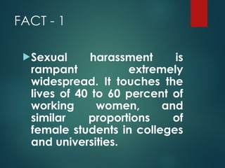 FACT - 1
Sexual harassment is
rampant extremely
widespread. It touches the
lives of 40 to 60 percent of
working women, and
similar proportions of
female students in colleges
and universities.
 