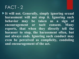 FACT - 2
 It will not. Generally, simply ignoring sexual
harassment will not stop it. Ignoring such
behavior may be taken as a sign of
encouragement or tacit consent. Many
reports, that when they directly tell the
harasser to stop, the harassment often, but
not always ends. Ignoring such conduct may
even be perceived as complicity, condoling
and encouragement of the act.
 