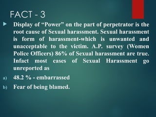 FACT - 3
 Display of “Power” on the part of perpetrator is the
root cause of Sexual harassment. Sexual harassment
is form of harassment-which is unwanted and
unacceptable to the victim. A.P. survey (Women
Police Officers) 86% of Sexual harassment are true.
Infact most cases of Sexual Harassment go
unreported as
a) 48.2 % - embarrassed
b) Fear of being blamed.
 