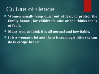 Culture of silence
 Women usually keep quiet out of fear, to protect the
family honor , for children’s sake or she thinks she is
at fault.
 Many women think it is all normal and inevitable.
 It is a woman’s lot and there is seemingly little she can
do to escape her lot.
 