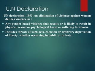 U.N Declaration
UN declaration, 1993, on elimination of violence against women
defines violence as :
 Any gender based violence that results or is likely to result in
physical, sexual or psychological harm or suffering to women.
 Includes threats of such acts, coercion or arbitrary deprivation
of liberty, whether occurring in public or private.
 