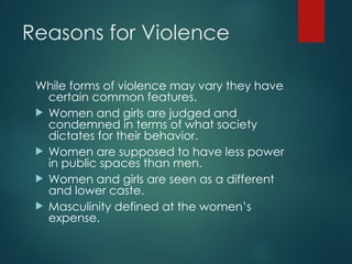 Reasons for Violence
While forms of violence may vary they have
certain common features.
 Women and girls are judged and
condemned in terms of what society
dictates for their behavior.
 Women are supposed to have less power
in public spaces than men.
 Women and girls are seen as a different
and lower caste.
 Masculinity defined at the women’s
expense.
 