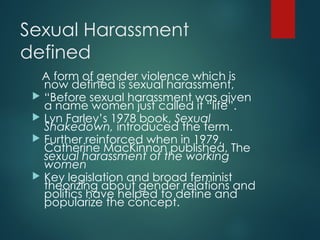 Sexual Harassment
defined
A form of gender violence which is
now defined is sexual harassment,
 “Before sexual harassment was given
a name women just called it “life”.
 Lyn Farley’s 1978 book, Sexual
Shakedown, introduced the term.
 Further reinforced when in 1979,
Catherine MacKinnon published, The
sexual harassment of the working
women
 Key legislation and broad feminist
theorizing about gender relations and
politics have helped to define and
popularize the concept.
 