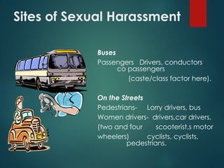 Sites of Sexual Harassment
Buses
Passengers Drivers, conductors
co passengers
(caste/class factor here).
On the Streets
Pedestrians- Lorry drivers, bus
Women drivers- drivers,car drivers,
(two and four scooterist,s motor
wheelers) cyclists, cyclists,
pedestrians.
 