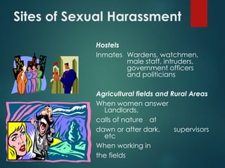 Sites of Sexual Harassment
Hostels
Inmates Wardens, watchmen,
male staff, intruders,
government officers
and politicians
Agricultural fields and Rural Areas
When women answer
Landlords,
calls of nature at
dawn or after dark. supervisors
etc
When working in
the fields
 