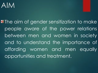 AIM
The aim of gender sensitization to make
people aware of the power relations
between men and women in society
and to understand the importance of
affording women and men equally
opportunities and treatment.
 
