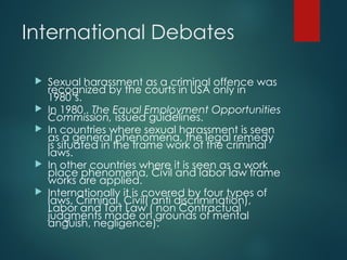 International Debates
 Sexual harassment as a criminal offence was
recognized by the courts in USA only in
1980’s.
 In 1980 , The Equal Employment Opportunities
Commission, issued guidelines.
 In countries where sexual harassment is seen
as a general phenomena, the legal remedy
is situated in the frame work of the criminal
laws.
 In other countries where it is seen as a work
place phenomena, Civil and labor law frame
works are applied.
 Internationally it is covered by four types of
laws, Criminal, Civil( anti discrimination),
Labor and Tort Law ( non Contractual
judgments made on grounds of mental
anguish, negligence).
 