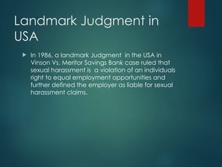 Landmark Judgment in
USA
 In 1986, a landmark Judgment in the USA in
Vinson Vs. Meritor Savings Bank case ruled that
sexual harassment is a violation of an individuals
right to equal employment opportunities and
further defined the employer as liable for sexual
harassment claims.
 