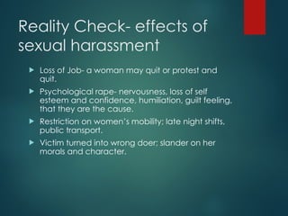 Reality Check- effects of
sexual harassment
 Loss of Job- a woman may quit or protest and
quit.
 Psychological rape- nervousness, loss of self
esteem and confidence, humiliation, guilt feeling,
that they are the cause.
 Restriction on women’s mobility; late night shifts,
public transport.
 Victim turned into wrong doer; slander on her
morals and character.
 