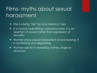 Films- myths about sexual
harassment
 She is saying “No” but she means a “yes.
 It is normal male flirting- natural for men. It is an
assertion of power rather than expression of
sexuality.
 Women enjoy sexual harassment or eve teasing- it
is humiliating and degrading.
 Women ask for it- revealing clothes, single or
divorced.
 