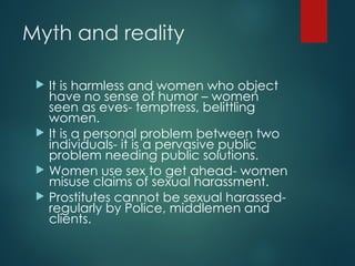Myth and reality
 It is harmless and women who object
have no sense of humor – women
seen as eves- temptress, belittling
women.
 It is a personal problem between two
individuals- it is a pervasive public
problem needing public solutions.
 Women use sex to get ahead- women
misuse claims of sexual harassment.
 Prostitutes cannot be sexual harassed-
regularly by Police, middlemen and
clients.
 