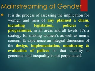Mainstreaming of Gender
It is the process of assessing the implication for
women and men of any planned a chain,
including legislation, policies or
programmes, in all areas and all levels. It’s a
strategy for making women’s as well as men’s
concern & experience an integral dimension of
the design, implementation, monitoring &
evaluation of polices so that equality is
generated and inequality is not perpetuated.
 