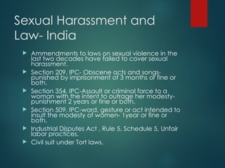 Sexual Harassment and
Law- India
 Ammendments to laws on sexual violence in the
last two decades have failed to cover sexual
harassment.
 Section 209, IPC- Obscene acts and songs-
punished by imprisonment of 3 months or fine or
both.
 Section 354, IPC-Assault or criminal force to a
woman with the intent to outrage her modesty-
punishment 2 years or fine or both.
 Section 509, IPC-word, gesture or act intended to
insult the modesty of women- 1year or fine or
both.
 Industrial Disputes Act , Rule 5, Schedule 5, Unfair
labor practices.
 Civil suit under Tort laws.
 