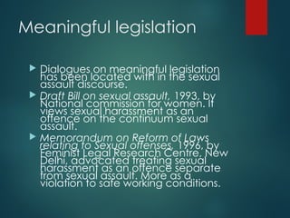 Meaningful legislation
 Dialogues on meaningful legislation
has been located with in the sexual
assault discourse.
 Draft Bill on sexual assault, 1993, by
National commission for women. It
views sexual harassment as an
offence on the continuum sexual
assault.
 Memorandum on Reform of Laws
relating to Sexual offenses, 1996, by
Feminist Legal Research Centre, New
Delhi, advocated treating sexual
harassment as an offence separate
from sexual assault. More as a
violation to safe working conditions.
 