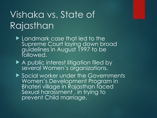 Vishaka vs. State of
Rajasthan
 Landmark case that led to the
Supreme Court laying down broad
guidelines in August 1997 to be
followed.
 A public interest litigation filed by
several Women’s organizations.
 Social worker under the Governments
Women’s Development Program in
Bhateri village in Rajasthan faced
Sexual harassment , in trying to
prevent Child marriage.
 