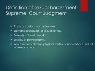 Definition of sexual harassment-
Supreme Court Judgment
 Physical contact and advances
 Demand or request for sexual favors.
 Sexually colored remarks.
 Display of pornography.
 Any other unwelcome physical, verbal or non-verbal conduct
of sexual nature.
 