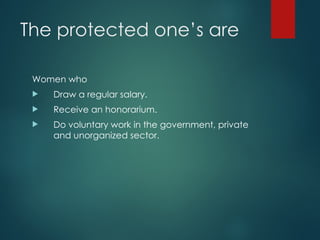 The protected one’s are
Women who
 Draw a regular salary.
 Receive an honorarium.
 Do voluntary work in the government, private
and unorganized sector.
 