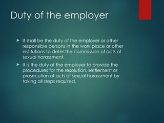 Duty of the employer
 It shall be the duty of the employer or other
responsible persons in the work place or other
institutions to deter the commission of acts of
sexual harassment.
 It is the duty of the employer to provide the
procedures for the resolution, settlement or
prosecution of acts of sexual harassment by
taking all steps required.
 
