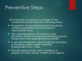 Preventive Steps
All employers or persons in charge of the
workplace should take the following steps:
 Prohibition of sexual harassment should be
notified, published and circulated in
appropriate ways.
 The rules/regulations of conduct and
discipline should include for prohibiting sexual
harassment and appropriate penalities.
 In private employers case should be included
in standing orders under Industrial
Employment Acts, 1946.
 Provide appropriate work conditions in
respect to work, leisure, health and hygiene.
 