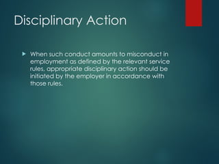Disciplinary Action
 When such conduct amounts to misconduct in
employment as defined by the relevant service
rules, appropriate disciplinary action should be
initiated by the employer in accordance with
those rules.
 