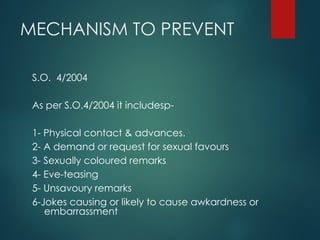 MECHANISM TO PREVENT
S.O. 4/2004
As per S.O.4/2004 it includesp-
1- Physical contact & advances.
2- A demand or request for sexual favours
3- Sexually coloured remarks
4- Eve-teasing
5- Unsavoury remarks
6-Jokes causing or likely to cause awkardness or
embarrassment
 