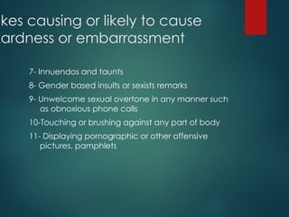 okes causing or likely to cause
kardness or embarrassment
7- Innuendos and taunts
8- Gender based insults or sexists remarks
9- Unwelcome sexual overtone in any manner such
as obnoxious phone calls
10-Touching or brushing against any part of body
11- Displaying pornographic or other offensive
pictures, pamphlets
 