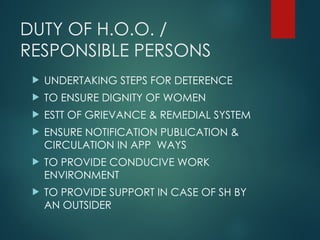 DUTY OF H.O.O. /
RESPONSIBLE PERSONS
 UNDERTAKING STEPS FOR DETERENCE
 TO ENSURE DIGNITY OF WOMEN
 ESTT OF GRIEVANCE & REMEDIAL SYSTEM
 ENSURE NOTIFICATION PUBLICATION &
CIRCULATION IN APP WAYS
 TO PROVIDE CONDUCIVE WORK
ENVIRONMENT
 TO PROVIDE SUPPORT IN CASE OF SH BY
AN OUTSIDER
 