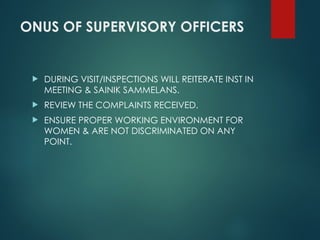 ONUS OF SUPERVISORY OFFICERS
 DURING VISIT/INSPECTIONS WILL REITERATE INST IN
MEETING & SAINIK SAMMELANS.
 REVIEW THE COMPLAINTS RECEIVED.
 ENSURE PROPER WORKING ENVIRONMENT FOR
WOMEN & ARE NOT DISCRIMINATED ON ANY
POINT.
 