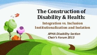 The Construction of
Disability & Health:
Integration vs. Inclusion
Institutionalization and Isolation
APHA Disability Section
Chair’s Forum 2013

 
