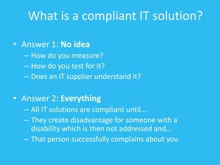 What is a compliant IT solution?
• Answer 1: No idea
– How do you measure?
– How do you test for it?
– Does an IT supplier understand it?
• Answer 2: Everything
– All IT solutions are compliant until…
– They create disadvantage for someone with a
disability which is then not addressed and…
– That person successfully complains about you
 